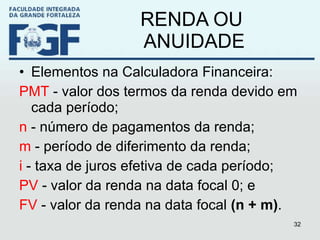RENDA OU  ANUIDADE Elementos na Calculadora Financeira:  PMT  - valor dos termos da renda devido em cada período; n  - número de pagamentos da renda; m  - período de diferimento da renda; i  - taxa de juros efetiva de cada período; PV  - valor da renda na data focal 0; e FV  - valor da renda na data focal  (n + m) . 