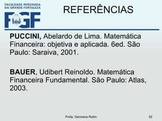 REFERÊNCIAS PUCCINI,  Abelardo de Lima. Matemática Financeira: objetiva e aplicada. 6ed. São Paulo: Saraiva, 2001. BAUER , Udibert Reinoldo. Matemática Financeira Fundamental. São Paulo: Atlas, 2003. Profa. Germana Rolim 