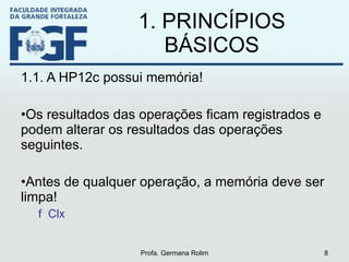 1. PRINCÍPIOS BÁSICOS 1.1. A HP12c possui memória! Os resultados das operações ficam registrados e podem alterar os resultados das operações seguintes. Antes de qualquer operação, a memória deve ser limpa! f  Clx Profa. Germana Rolim 