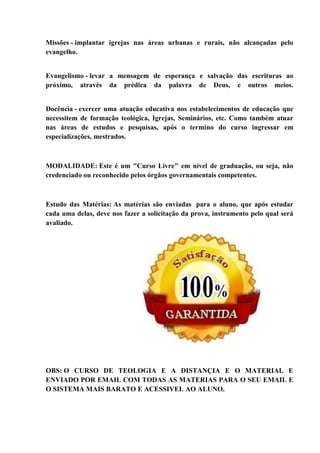 Missões - implantar igrejas nas áreas urbanas e rurais, não alcançadas pelo
evangelho.
Evangelismo - levar a mensagem de esperança e salvação das escrituras ao
próximo, através da prédica da palavra de Deus, e outros meios.
Docência - exercer uma atuação educativa nos estabelecimentos de educação que
necessitem de formação teológica, Igrejas, Seminários, etc. Como também atuar
nas áreas de estudos e pesquisas, após o termino do curso ingressar em
especializações, mestrados.
MODALIDADE: Este é um "Curso Livre" em nível de graduação, ou seja, não
credenciado ou reconhecido pelos órgãos governamentais competentes.
Estudo das Matérias: As matérias são enviadas para o aluno, que após estudar
cada uma delas, deve nos fazer a solicitação da prova, instrumento pelo qual será
avaliado.
OBS: O CURSO DE TEOLOGIA E A DISTANÇIA E O MATERIAL E
ENVIADO POR EMAIL COM TODAS AS MATERIAS PARA O SEU EMAIL E
O SISTEMA MAIS BARATO E ACESSIVEL AO ALUNO.
 
