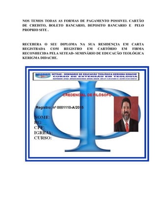 NOS TEMOS TODAS AS FORMAS DE PAGAMENTO POSSIVEL CARTÃO
DE CREDITO, BOLETO BANCARIO, DEPOSITO BANCARIO E PELO
PROPRIO SITE .
RECEBERA O SEU DIPLOMA NA SUA RESIDENÇIA EM CARTA
REGISTRADA COM REGISTRO EM CARTÓRIO EM FIRMA
RECONHECIDA PELA SETEAD- SEMINÁRIO DE EDUCACÃO TEOLÓGICA
KERIGMA DIDACHE.
 