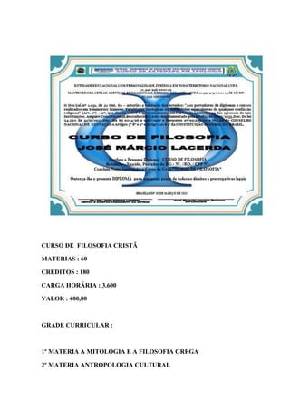 CURSO DE FILOSOFIA CRISTÃ
MATERIAS : 60
CREDITOS : 180
CARGA HORÁRIA : 3.600
VALOR : 400,00
GRADE CURRICULAR :
1º MATERIA A MITOLOGIA E A FILOSOFIA GREGA
2º MATERIA ANTROPOLOGIA CULTURAL
 
