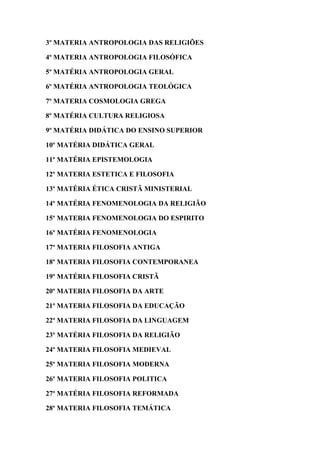 3º MATERIA ANTROPOLOGIA DAS RELIGIÕES
4º MATERIA ANTROPOLOGIA FILOSÓFICA
5º MATÉRIA ANTROPOLOGIA GERAL
6º MATÉRIA ANTROPOLOGIA TEOLÓGICA
7º MATERIA COSMOLOGIA GREGA
8º MATÉRIA CULTURA RELIGIOSA
9º MATÉRIA DIDÁTICA DO ENSINO SUPERIOR
10º MATÉRIA DIDÁTICA GERAL
11º MATÉRIA EPISTEMOLOGIA
12º MATERIA ESTETICA E FILOSOFIA
13º MATÉRIA ÉTICA CRISTÃ MINISTERIAL
14º MATÉRIA FENOMENOLOGIA DA RELIGIÃO
15º MATERIA FENOMENOLOGIA DO ESPIRITO
16º MATÉRIA FENOMENOLOGIA
17º MATERIA FILOSOFIA ANTIGA
18º MATERIA FILOSOFIA CONTEMPORANEA
19º MATÉRIA FILOSOFIA CRISTÃ
20º MATERIA FILOSOFIA DA ARTE
21º MATERIA FILOSOFIA DA EDUCAÇÃO
22º MATERIA FILOSOFIA DA LINGUAGEM
23º MATÉRIA FILOSOFIA DA RELIGIÃO
24º MATERIA FILOSOFIA MEDIEVAL
25º MATERIA FILOSOFIA MODERNA
26º MATERIA FILOSOFIA POLITICA
27º MATÉRIA FILOSOFIA REFORMADA
28º MATERIA FILOSOFIA TEMÁTICA
 