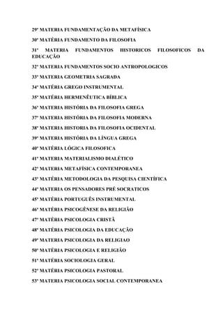 29º MATERIA FUNDAMENTAÇÃO DA METAFÍSICA
30º MATÉRIA FUNDAMENTO DA FILOSOFIA
31º MATERIA FUNDAMENTOS HISTORICOS FILOSOFICOS DA
EDUCAÇÃO
32º MATERIA FUNDAMENTOS SOCIO ANTROPOLOGICOS
33º MATERIA GEOMETRIA SAGRADA
34º MATÉRIA GREGO INSTRUMENTAL
35º MATÉRIA HERMENÊUTICA BÍBLICA
36º MATERIA HISTÓRIA DA FILOSOFIA GREGA
37º MATERIA HISTÓRIA DA FILOSOFIA MODERNA
38º MATERIA HISTORIA DA FILOSOFIA OCIDENTAL
39º MATERIA HISTÓRIA DA LÍNGUA GREGA
40º MATÉRIA LÓGICA FILOSOFICA
41º MATERIA MATERIALISMO DIALÉTICO
42º MATERIA METAFÍSICA CONTEMPORANEA
43º MATÉRIA METODOLOGIA DA PESQUISA CIENTÍFICA
44º MATERIA OS PENSADORES PRÉ SOCRATICOS
45º MATÉRIA PORTUGUÊS INSTRUMENTAL
46º MATÉRIA PSICOGÊNESE DA RELIGIÃO
47º MATÉRIA PSICOLOGIA CRISTÃ
48º MATÉRIA PSICOLOGIA DA EDUCAÇÃO
49º MATERIA PSICOLOGIA DA RELIGIAO
50º MATÉRIA PSICOLOGIA E RELIGIÃO
51º MATÉRIA SOCIOLOGIA GERAL
52º MATÉRIA PSICOLOGIA PASTORAL
53º MATERIA PSICOLOGIA SOCIAL CONTEMPORANEA
 