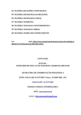 54º MATÉRIA RELIGIÕES COMPARADAS
55º MATÉRIA SOCIOLOGIA DA RELIGIÃO
56º MATÉRIA SOCIOLOGIA GERAL
57º MATERIA TEODICÉIA
58º MATÉRIA TEOLOGIA CONTEMPORÂNEA
59º MATÉRIA TEOLOGIA MORAL
60º MATERIA TEORIA DO CONHECIMENTO
Ler mais: http://www.setead.com.br/nossos-cursos-de-teologia-a-
distan%c3%a7ia/curso-de-filosofia-crista/
CONTATOS:
SETEAD –
SEMINÁRIO DE EDUCACÃO TEOLÓGICA KERIGMA DIDACHE
SECRETÁRIA DE COORDENAÇÃO PEDAGÓGICA
FONE: CELULAR: 61 9179 5857 ( Claro ) 61 8460 7406 ( Oi )
WHATSAPP : 61 9179 5857
NOSSOS CURSOS E INFORMAÇÕES :
SITE : www.setead.com.br
EMAIL: falecomsetead@gmail.com
 