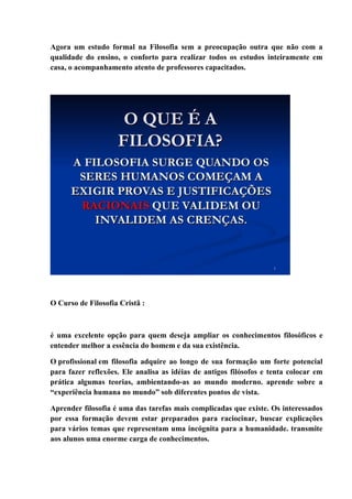 Agora um estudo formal na Filosofia sem a preocupação outra que não com a
qualidade do ensino, o conforto para realizar todos os estudos inteiramente em
casa, o acompanhamento atento de professores capacitados.
O Curso de Filosofia Cristã :
é uma excelente opção para quem deseja ampliar os conhecimentos filosóficos e
entender melhor a essência do homem e da sua existência.
O profissional em filosofia adquire ao longo de sua formação um forte potencial
para fazer reflexões. Ele analisa as idéias de antigos filósofos e tenta colocar em
prática algumas teorias, ambientando-as ao mundo moderno. aprende sobre a
“experiência humana no mundo” sob diferentes pontos de vista.
Aprender filosofia é uma das tarefas mais complicadas que existe. Os interessados
por essa formação devem estar preparados para raciocinar, buscar explicações
para vários temas que representam uma incógnita para a humanidade. transmite
aos alunos uma enorme carga de conhecimentos.
 