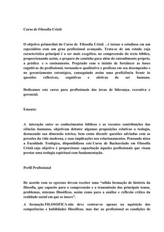 Curso de Filosofia Cristã
O objetivo primordial do Curso de Filosofia Cristã , é tornar o estudioso em um
especialista com um grau profissional avançado. Trata-se de um estudo cuja
característica principal é a ser mais exegético, na compreensão do texto bíblico,
proporcionando assim, o preparo do caminho para além do entendimento próprio,
a prédica e o ensinamento. Projetado com o intuito de fortalecer as bases
cognitivas do profissional, tornando-o qualitativo e profícuo em seu desempenho e
no gerenciamento estratégico, conseguindo assim uma proficiência frente às
questões reflexivas, cognitivas e afetivas do ser humano.
Dedicamos este curso para profissionais das áreas de liderança, executiva e
gerencial.
Ementa:
A interação entre os conhecimentos bíblicos e as recentes contribuições das
ciências humanas, objetivam debater algumas proposições relativas a teologia,
destacando sua dimensão teórica, bem como discutir questões advindas com as
pressões da vida moderna, e suas implicações nos relacionamentos. Pensando nisso
a Faculdade Teológica, disponibilizou este Curso de Bacharelado em Filosofia
Cristã cujo objetivo é proporcionar capacitação àqueles profissionais que visam
prestar uma teologia espiritual com fundamentação.
Perfil Profissional
De acordo com os egressos devem receber uma “sólida formação de história da
filosofia, que capacite para a compreensão e a transmissão dos principais temas,
problemas, sistemas filosóficos, assim como para a análise e reflexão crítica da
realidade social em que se insere”.
A formação FILOSOFICA não deve centrar-se apenas na aquisição das
competências e habilidades filosóficas, mas dar ao profissional as condições de
 