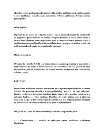 identificação de problemas relevantes à vida, avaliar criticamente posições quanto
a esses problemas, visando à ação consciente, crítica e autônoma. Partindo desses
pressupostos,
OBJETIVOS:
O programa de Curso de Filosofia Cristã , visa o desenvolvimento da capacidade
de pesquisa e poder criativo no campo teológico, filosófico e social, assim como a
formação de docentes, com a capacidade para a compreensão dos grandes temas e
problemas teológicos-filosóficos da atualidade, bem como para a análise e reflexão
crítica da realidade social local, regional e nacional.
Missão e objetivos
O Curso de Filosofia Cristã tem como missão construir, preservar e transmitir o
conhecimento, de modo a formar pessoas que venham a atuar a partir de uma
visão criativa, crítica e construtiva de mundo, estando a serviço de sua comunidade
e de sua região.
EGRESSOS:
Desenvolver atividades práticas pertinentes ao campo teológico-filosófico e tarefas
teóricas da pesquisa científica teológica-filosófica, social e do fato religioso;
Praticar a docência do ensino religioso, tanto para o nível público como para o
privado; Praticar a crítica teológica-filosófica de conformidade com a rigorosa
técnica da exegese e da hermenêutica; Cooperar com a os órgãos públicos na tarefa
de prestação de cidadania e de bem estar para as comunidades.
O Egresso do Curso de Filosofia estará preparado e capacitado para:
· Compreender e transmitir os principais temas, problemas e sistemas
filosóficos;
 
