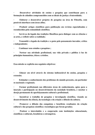 · Desenvolver atividades de ensino e pesquisa que contribuam para a
formação de cidadãos comprometidos com os ideais de justiça e fraternidade;
· Elaborar e desenvolver projetos de pesquisa na área de Filosofia, com
possíveis interfaces com áreas afins;
· Produzir artigos científicos para publicação em revistas especializadas e
reconhecidas pela comunidade científica;
· Servir-se do legado das tradições filosóficas para dialogar com as ciências e
as artes, e refletir sobre a realidade;
· Transmitir o legado da tradição e o gosto pelo pensamento inovador, crítico
e independente;
· Continuar seus estudos e pesquisas ;
· Nortear sua atividade profissional, sua vida privada e pública à luz de
princípios humanistas, éticos e cristãos.
Essa missão se explicita nos seguintes objetivos:
· Educar em nível através do sistema indissociável do ensino, pesquisa e
extensão;
· Estimular o conhecimento dos problemas do mundo presente, em particular
os nacionais e regionais;
· Formar profissionais nas diferentes áreas de conhecimento, aptos para a
inserção e participação no desenvolvimento da sociedade brasileira, e suscitar o
desejo permanente de aperfeiçoamento cultural e profissional;
· Incentivar o trabalho de pesquisa e investigação científica, visando ao
desenvolvimento da ciência, da tecnologia e da criação e difusão da cultura;
· Promover a difusão das conquistas e benefícios resultantes da criação
cultural e das pesquisas científica e tecnológica que forem geradas;
· Praticar o intercâmbio e a cooperação com instituições educacionais,
científicas e culturais, brasileiras e estrangeiras.
 