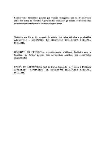 Consideramos também as pessoas que residem em regiões e em cidades onde não
existe um curso de Filosofia. Agora muitos estudantes já podem ser beneficiados
estudando confortavelmente em suas próprias casas.
Materiais do Curso: Os manuais de estudo são todos editados e produzidos
pelo SETEAD – SEMINÁRIO DE EDUCAÇÃO TEOLÓGICA KERIGMA
DIDACHE.
OBJETIVO DO CURSO: Visa o conhecimento acadêmico Teológico com a
finalidade de formar pessoas com perspectivas analíticas em cosmovisões
diversificadas.
CAMPO DE ATUAÇÃO: No final do Curso Avançado em Teologia à Distância
do SETEAD – SEMINÁRIO DE EDUCACÃO TEOLÓGICA KERIGMA
DIDACHE.
 