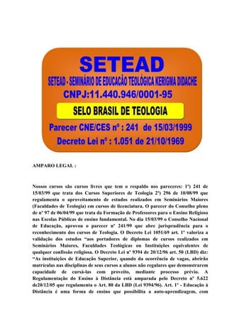 AMPARO LEGAL :
Nossos cursos são cursos livres que tem o respaldo nos pareceres: 1º) 241 de
15/03/99 que trata dos Cursos Superiores de Teologia 2º) 296 de 10/08/99 que
regulamenta o aproveitamento de estudos realizados em Seminários Maiores
(Faculdades de Teologia) em cursos de licenciatura. O parecer do Conselho pleno
de nº 97 de 06/04/99 que trata da Formação de Professores para o Ensino Religioso
nas Escolas Públicas de ensino fundamental. No dia 15/03/99 o Conselho Nacional
de Educação, aprovou o parecer nº 241/99 que abre jurisprudência para o
reconhecimento dos cursos de Teologia. O Decreto Lei 1051/69 art. 1º valoriza a
validação dos estudos “aos portadores de diplomas de cursos realizados em
Seminários Maiores, Faculdades Teológicas ou Instituições equivalentes de
qualquer confissão religiosa. O Decreto Lei nº 9394 de 20/12/96 art. 50 (LBD) diz:
“As instituições de Educação Superior, quando da ocorrência de vagas, abrirão
matrículas nas disciplinas de seus cursos a alunos não regulares que demonstrarem
capacidade de cursá-las com proveito, mediante processo prévio. A
Regulamentação do Ensino à Distância está amparada pelo Decreto nº 5.622
de20/12/05 que regulamenta o Art. 80 da LBD (Lei 9394/96). Art. 1º - Educação à
Distância é uma forma de ensino que possibilita a auto-aprendizagem, com
 