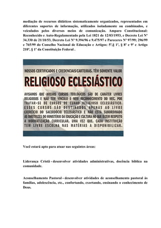 mediação de recursos didáticos sistematicamente organizados, representados em
diferentes suportes de informação, utilizados isoladamente ou combinados, e
veiculados pelos diversos meios de comunicação. Amparo Constitucional:
Reconhecido e Auto-Regulamentado pela Lei 1821 de 12/03/1953, e Decreto Lei Nº
34.330 de 21/10/53, Decreto Lei Nº 9.394/96 e 9.475/97 e Pareceres Nº 97/99; 296/99
e 765/99 do Conselho Nacional de Educação e Artigos: 5º,§ 1º, § 8º e 9º e Artigo
210º, § 1º da Constituição Federal .
Você estará apto para atuar nas seguintes áreas:
Liderança Cristã - desenvolver atividades administrativas, docência bíblica na
comunidade.
Aconselhamento Pastoral - desenvolver atividades de aconselhamento pastoral às
famílias, adolescência, etc., confortando, exortando, ensinando o conhecimento de
Deus.
 