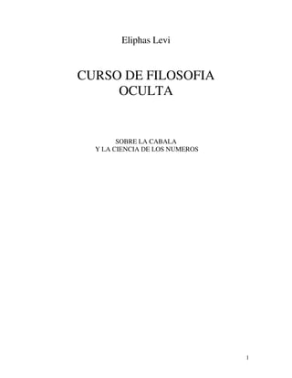 1
Eliphas Levi
CURSO DE FILOSOFIA
OCULTA
SOBRE LA CABALA
Y LA CIENCIA DE LOS NUMEROS
 