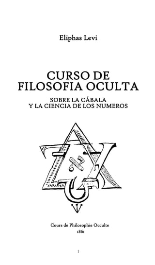 1
Eliphas Levi
CURSO DE
FILOSOFIA OCULTA
SOBRE LA CÁBALA
Y LA CIENCIA DE LOS NUMEROS
Cours de Philosophie Occulte
1861
 