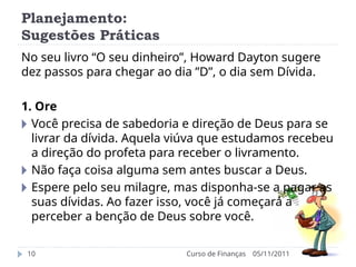 Planejamento:
Sugestões Práticas
05/11/2011
Curso de Finanças
10
No seu livro “O seu dinheiro”, Howard Dayton sugere
dez passos para chegar ao dia ”D”, o dia sem Dívida.
1. Ore
🞂 Você precisa de sabedoria e direção de Deus para se
livrar da dívida. Aquela viúva que estudamos recebeu
a direção do profeta para receber o livramento.
🞂 Não faça coisa alguma sem antes buscar a Deus.
🞂 Espere pelo seu milagre, mas disponha-se a pagar as
suas dívidas. Ao fazer isso, você já começará a
perceber a benção de Deus sobre você.
 