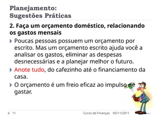 Planejamento:
Sugestões Práticas
05/11/2011
Curso de Finanças
11
2. Faça um orçamento doméstico, relacionando
os gastos mensais
🞂 Poucas pessoas possuem um orçamento por
escrito. Mas um orçamento escrito ajuda você a
analisar os gastos, eliminar as despesas
desnecessárias e a planejar melhor o futuro.
🞂 Anote tudo, do cafezinho até o financiamento da
casa.
🞂 O orçamento é um freio eficaz ao impulso de
gastar.
 