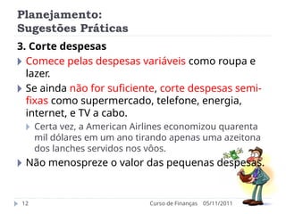 Planejamento:
Sugestões Práticas
05/11/2011
Curso de Finanças
12
3. Corte despesas
🞂 Comece pelas despesas variáveis como roupa e
lazer.
🞂 Se ainda não for suficiente, corte despesas semi-
fixas como supermercado, telefone, energia,
internet, e TV a cabo.
🞂 Certa vez, a American Airlines economizou quarenta
mil dólares em um ano tirando apenas uma azeitona
dos lanches servidos nos vôos.
🞂 Não menospreze o valor das pequenas despesas.
 