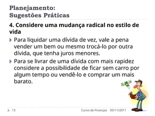 Planejamento:
Sugestões Práticas
05/11/2011
Curso de Finanças
13
4. Considere uma mudança radical no estilo de
vida
🞂 Para liquidar uma dívida de vez, vale a pena
vender um bem ou mesmo trocá-lo por outra
dívida, que tenha juros menores.
🞂 Para se livrar de uma dívida com mais rapidez
considere a possibilidade de ficar sem carro por
algum tempo ou vendê-lo e comprar um mais
barato.
 
