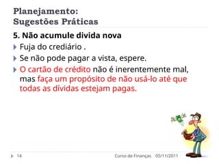 Planejamento:
Sugestões Práticas
05/11/2011
Curso de Finanças
14
5. Não acumule divida nova
🞂 Fuja do crediário .
🞂 Se não pode pagar a vista, espere.
🞂 O cartão de crédito não é inerentemente mal,
mas faça um propósito de não usá-lo até que
todas as dívidas estejam pagas.
 