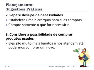 Planejamento:
Sugestões Práticas
05/11/2011
Curso de Finanças
16
7. Separe desejos de necessidades
🞂 Estabeleça uma hierarquia para suas compras.
🞂 Compre somente o que for necessário.
8. Considere a possibilidade de comprar
produtos usados
🞂 Eles são muito mais baratos e nos atendem até
podermos comprar um novo.
 