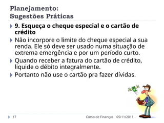 Planejamento:
Sugestões Práticas
05/11/2011
Curso de Finanças
17
🞂 9. Esqueça o cheque especial e o cartão de
crédito
🞂 Não incorpore o limite do cheque especial a sua
renda. Ele só deve ser usado numa situação de
extrema emergência e por um período curto.
🞂 Quando receber a fatura do cartão de crédito,
liquide o débito integralmente.
🞂 Portanto não use o cartão pra fazer dívidas.
 
