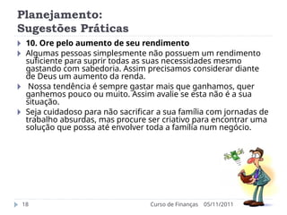Planejamento:
Sugestões Práticas
05/11/2011
Curso de Finanças
18
🞂 10. Ore pelo aumento de seu rendimento
🞂 Algumas pessoas simplesmente não possuem um rendimento
suficiente para suprir todas as suas necessidades mesmo
gastando com sabedoria. Assim precisamos considerar diante
de Deus um aumento da renda.
🞂 Nossa tendência é sempre gastar mais que ganhamos, quer
ganhemos pouco ou muito. Assim avalie se esta não é a sua
situação.
🞂 Seja cuidadoso para não sacrificar a sua família com jornadas de
trabalho absurdas, mas procure ser criativo para encontrar uma
solução que possa até envolver toda a família num negócio.
 