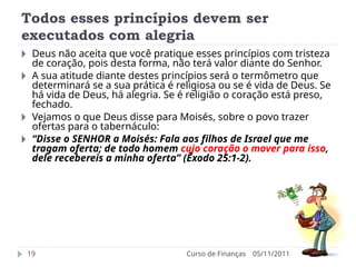 Todos esses princípios devem ser
executados com alegria
05/11/2011
Curso de Finanças
19
🞂 Deus não aceita que você pratique esses princípios com tristeza
de coração, pois desta forma, não terá valor diante do Senhor.
🞂 A sua atitude diante destes princípios será o termômetro que
determinará se a sua prática é religiosa ou se é vida de Deus. Se
há vida de Deus, há alegria. Se é religião o coração está preso,
fechado.
🞂 Vejamos o que Deus disse para Moisés, sobre o povo trazer
ofertas para o tabernáculo:
🞂 “Disse o SENHOR a Moisés: Fala aos filhos de Israel que me
tragam oferta; de todo homem cujo coração o mover para isso,
dele recebereis a minha oferta” (Êxodo 25:1-2).
 