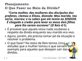 Planejamento:
O Que Fazer no Meio da Dívida?
05/11/2011
Curso de Finanças
2
“Certa mulher, das mulheres dos discípulos dos
profetas, clamou a Eliseu, dizendo: Meu marido, teu
servo, morreu; e tu sabes que ele temia ao SENHOR.
É chegado o credor para levar os meus dois filhos
para lhe serem escravos” (II Reis 4:1).
🞂 É provável que aquela viúva nada soubesse a
respeito da dívida enquanto seu marido era vivo.
🞂 Agora, porém, ela precisa tomar pé da situação e
resolver o problema.
🞂 O que fazer? No texto de Reis temos cinco
atitudes que a mulher tomou e que servem de
exemplo para aqueles que desejam sair das
dívidas.
 