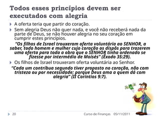Todos esses princípios devem ser
executados com alegria
05/11/2011
Curso de Finanças
20
🞂 A oferta teria que partir do coração.
🞂 Sem alegria Deus não quer nada, e você não receberá nada da
parte de Deus, se não houver alegria no seu coração em
cumprir estes princípios.
“Os filhos de Israel trouxeram oferta voluntária ao SENHOR, a
saber, todo homem e mulher cujo coração os dispôs para trazerem
uma oferta para toda a obra que o SENHOR tinha ordenado se
fizesse por intermédio de Moisés” (Êxodo 35:29).
🞂 Os filhos de Israel trouxeram oferta voluntária ao Senhor.
“Cada um contribua segundo tiver proposto no coração, não com
tristeza ou por necessidade; porque Deus ama a quem dá com
alegria” (II Coríntios 9:7).
 