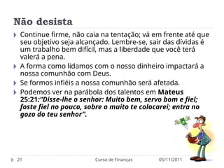 Não desista
05/11/2011
Curso de Finanças
21
🞂 Continue firme, não caia na tentação; vá em frente até que
seu objetivo seja alcançado. Lembre-se, sair das dívidas é
um trabalho bem difícil, mas a liberdade que você terá
valerá a pena.
🞂 A forma como lidamos com o nosso dinheiro impactará a
nossa comunhão com Deus.
🞂 Se formos infiéis a nossa comunhão será afetada.
🞂 Podemos ver na parábola dos talentos em Mateus
25:21:“Disse-lhe o senhor: Muito bem, servo bom e fiel;
foste fiel no pouco, sobre o muito te colocarei; entra no
gozo do teu senhor”.
 