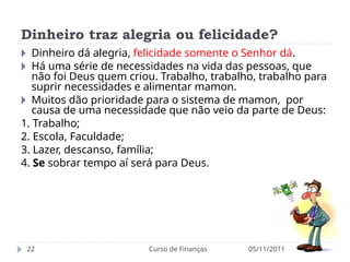 Dinheiro traz alegria ou felicidade?
05/11/2011
Curso de Finanças
22
🞂 Dinheiro dá alegria, felicidade somente o Senhor dá.
🞂 Há uma série de necessidades na vida das pessoas, que
não foi Deus quem criou. Trabalho, trabalho, trabalho para
suprir necessidades e alimentar mamon.
🞂 Muitos dão prioridade para o sistema de mamon, por
causa de uma necessidade que não veio da parte de Deus:
1. Trabalho;
2. Escola, Faculdade;
3. Lazer, descanso, família;
4. Se sobrar tempo aí será para Deus.
 