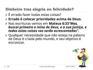 Dinheiro traz alegria ou felicidade?
05/11/2011
Curso de Finanças
23
🞂 É errado fazer todas estas coisas?
🞂 Errado é colocar prioridades acima de Deus.
🞂 Nas escrituras vemos em Mateus 6:33“Mas,
buscai primeiro o reino de Deus, e a sua justiça, e
todas estas coisas vos serão acrescentadas”.
🞂 Qualquer necessidade que não esteja na palavra
de Deus é criada pelo mundo, e seu objetivo é
escravizar.
 