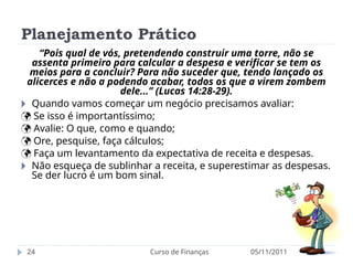 Planejamento Prático
05/11/2011
Curso de Finanças
24
“Pois qual de vós, pretendendo construir uma torre, não se
assenta primeiro para calcular a despesa e verificar se tem os
meios para a concluir? Para não suceder que, tendo lançado os
alicerces e não a podendo acabar, todos os que a virem zombem
dele...” (Lucas 14:28-29).
🞂 Quando vamos começar um negócio precisamos avaliar:
 Se isso é importantíssimo;
 Avalie: O que, como e quando;
 Ore, pesquise, faça cálculos;
 Faça um levantamento da expectativa de receita e despesas.
🞂 Não esqueça de sublinhar a receita, e superestimar as despesas.
Se der lucro é um bom sinal.
 