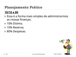 Planejamento Prático
05/11/2011
Curso de Finanças
25
10/10 e 80
🞂 Essa é a forma mais simples de administrarmos
as nossas finanças.
🞂 10% Dízimo;
🞂 10% Reserva;
🞂 80% Despesas.
 