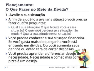 Planejamento:
O Que Fazer no Meio da Dívida?
05/11/2011
Curso de Finanças
3
1. Avalie a sua situação
🞂 A fim de ajudá-lo a avaliar a situação você precisa
fazer quatro perguntas:
🞂 Qual a sua situação? O que trouxe você a essa
situação? O que você perderá se a situação não
mudar? Qual a sua atitude nessa situação?
🞂 Você precisa conhecer a sua situação financeira.
Se você gasta mais do que ganha você está
entrando em dívidas. Ou você aumenta seus
ganhos ou então terá de cortar despesas.
🞂 Você precisa aprender a diferenciar desejo de
necessidade. Necessidade é comer, mas comer
pizza é um desejo.
 