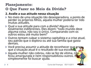 Planejamento:
O Que Fazer no Meio da Dívida?
05/11/2011
Curso de Finanças
4
2. Avalie a sua atitude nessa situação
🞂 No meio de uma situação tão desesperadora, a ponto de
perder os próprios filhos, aquela mulher poderia ter tido
muitas atitudes.
🞂 Qual a sua atitude para com a dívida? Alguns são
totalmente indiferentes. Eles dizem: “todo mundo deve
alguma coisa, não sou o único. Comparando com os
outros estou até muito bem!”
🞂 Outros tentam culpar o sistema capitalista e a crise atual,
seu patrão que o explora ou até sua família que gasta
demais.
🞂 Você precisa assumir a atitude de reconhecer que errou,
que a situação atual é o resultado de sua escolhas.
🞂 Aquela mulher não cobrou, não se fez de vítima, não
ficou amargurada e nem responsabilizou outros. Ela
simplesmente foi buscar ajuda.
 