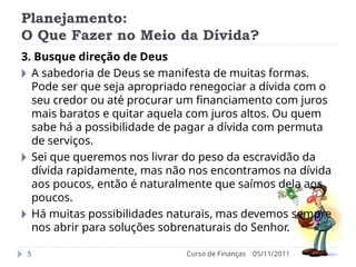 Planejamento:
O Que Fazer no Meio da Dívida?
05/11/2011
Curso de Finanças
5
3. Busque direção de Deus
🞂 A sabedoria de Deus se manifesta de muitas formas.
Pode ser que seja apropriado renegociar a dívida com o
seu credor ou até procurar um financiamento com juros
mais baratos e quitar aquela com juros altos. Ou quem
sabe há a possibilidade de pagar a dívida com permuta
de serviços.
🞂 Sei que queremos nos livrar do peso da escravidão da
dívida rapidamente, mas não nos encontramos na dívida
aos poucos, então é naturalmente que saímos dela aos
poucos.
🞂 Há muitas possibilidades naturais, mas devemos sempre
nos abrir para soluções sobrenaturais do Senhor.
 