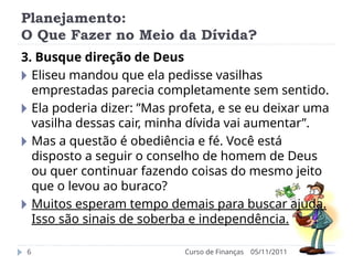 Planejamento:
O Que Fazer no Meio da Dívida?
05/11/2011
Curso de Finanças
6
3. Busque direção de Deus
🞂 Eliseu mandou que ela pedisse vasilhas
emprestadas parecia completamente sem sentido.
🞂 Ela poderia dizer: ”Mas profeta, e se eu deixar uma
vasilha dessas cair, minha dívida vai aumentar”.
🞂 Mas a questão é obediência e fé. Você está
disposto a seguir o conselho de homem de Deus
ou quer continuar fazendo coisas do mesmo jeito
que o levou ao buraco?
🞂 Muitos esperam tempo demais para buscar ajuda.
Isso são sinais de soberba e independência.
 