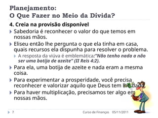 Planejamento:
O Que Fazer no Meio da Dívida?
05/11/2011
Curso de Finanças
7
4. Creia na provisão disponível
🞂 Sabedoria é reconhecer o valor do que temos em
nossas mãos.
🞂 Eliseu então lhe pergunta o que ela tinha em casa,
quais recursos ela dispunha para resolver o problema.
🞂 A resposta da viúva é emblemática:”Não tenho nada a não
ser uma botija de azeite” (II Reis 4:2).
🞂 Para ela, uma botija de azeite e nada eram a mesma
coisa.
🞂 Para experimentar a prosperidade, você precisa
reconhecer e valorizar aquilo que Deus tem lhe dado.
🞂 Para haver multiplicação, precisamos ter algo em
nossas mãos.
 