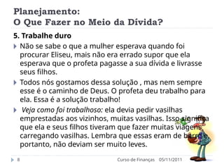 Planejamento:
O Que Fazer no Meio da Dívida?
05/11/2011
Curso de Finanças
8
5. Trabalhe duro
🞂 Não se sabe o que a mulher esperava quando foi
procurar Eliseu, mais não era errado supor que ela
esperava que o profeta pagasse a sua dívida e livrasse
seus filhos.
🞂 Todos nós gostamos dessa solução , mas nem sempre
esse é o caminho de Deus. O profeta deu trabalho para
ela. Essa é a solução trabalho!
🞂 Veja como foi trabalhoso: ela devia pedir vasilhas
emprestadas aos vizinhos, muitas vasilhas. Isso significa
que ela e seus filhos tiveram que fazer muitas viagens
carregando vasilhas. Lembra que essas eram de barro e,
portanto, não deviam ser muito leves.
 