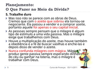 Planejamento:
O Que Fazer no Meio da Dívida?
05/11/2011
Curso de Finanças
9
5. Trabalhe duro
🞂 Mas isso não se parece com as obras de Deus.
Cremos que com o azeite que sobrou ela tornou-se
negociante. Ela passou a vender e a comprar azeite,
portanto aquele foi apenas o seu capital inicial.
🞂 As pessoas sempre pensam que o milagre é algum
tipo de estímulo a uma vida passiva. Mas o milagre
exige que trabalhemos com Deus.
🞂 Houve a multiplicação do azeite, mas houve também
a obediência e a fé de buscar vasilhas e enche-las e
depois disso de vender o azeite.
🞂 Nunca confunda milagres com mágica. Mágica
produz gente passiva sempre esperando dinheiro cair
do céu ou ganhar na loteria, mas o milagre é
trabalhar com Deus.
 