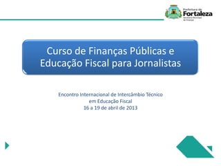 Curso de Finanças Públicas e
Educação Fiscal para Jornalistas
Encontro Internacional de Intercâmbio Técnico
em Educação Fiscal
16 a 19 de abril de 2013
 