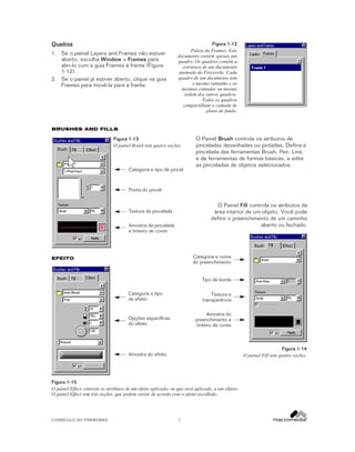 Quadros
1. Se o painel Layers and Frames não estiver
aberto, escolha Window > Frames para
abri-lo com a guia Frames à frente (Figura
1-12).
2. Se o painel já estiver aberto, clique na guia
Frames para movê-la para a frente.

Figura 1-12
Paleta do Frames. Este
documento contém apenas um
quadro. Os quadros contêm a
estrutura de um documento
animado do Fireworks. Cada
quadro de um documento tem
o mesmo tamanho e as
mesmas camadas na mesma
ordem dos outros quadros.
Todos os quadros
compartilham a camada de
plano de fundo.

BRUSHES AND FILLS

Figura 1-13
O painel Brush tem quatro seções.

Categoria e tipo de pincel

O Painel Brush controla os atributos de
pinceladas desenhadas ou pintadas. Defina a
pincelada das ferramentas Brush, Pen, Line,
e de ferramentas de formas básicas, e edite
as pinceladas de objetos selecionados.

Ponta do pincel

O Painel Fill controla os atributos da
área interior de um objeto. Você pode
definir o preenchimento de um caminho
aberto ou fechado.

Textura da pincelada
Amostra da pincelada
e tinteiro de cores

Categoria e nome
do preenchimento

EFEITO

Tipo de borda
Categoria e tipo
de efeito

Textura e
transparência
Amostra do
preenchimento e
tinteiro de cores

Opções específicas
do efeito

Figura 1-14
O painel Fill tem quatro seções.

Amostra do efeito

Figura 1-15
O painel Effect controla os atributos de um efeito aplicado, ou que será aplicado, a um objeto.
O painel Effect tem três seções, que podem variar de acordo com o efeito escolhido.

CURRÍCULO DO FIREWORKS

7

 