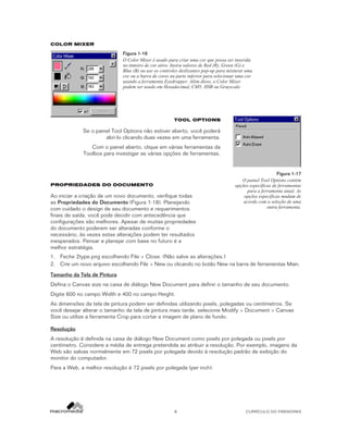 COLOR MIXER

Figura 1-16
O Color Mixer é usado para criar uma cor que possa ser inserida
no tinteiro de cor ativo. Insira valores de Red (R), Green (G) e
Blue (B) ou use os controles deslizantes pop-up para misturar uma
cor ou a barra de cores na parte inferior para selecionar uma cor
usando a ferramenta Eyedropper. Além disso, o Color Mixer
podem ser usado em Hexadecimal, CMY, HSB ou Grayscale.

TOOL OPTIONS

Se o painel Tool Options não estiver aberto, você poderá
abri-lo clicando duas vezes em uma ferramenta.
Com o painel aberto, clique em várias ferramentas da
Toolbox para investigar as várias opções de ferramentas.

PROPRIEDADES DO DOCUMENTO

Ao iniciar a criação de um novo documento, verifique todas
as Propriedades do Documento (Figura 1-18). Planejando
com cuidado o design de seu documento e requerimentos
finais de saída, você pode decidir com antecedência que
configurações são melhores. Apesar de muitas propriedades
do documento poderem ser alteradas conforme o
necessário, às vezes estas alterações podem ter resultados
inesperados. Pensar e planejar com base no futuro é a
melhor estratégia.

Figura 1-17
O painel Tool Options contém
opções específicas de ferramentas
para a ferramenta atual. As
opções específicas mudam de
acordo com a seleção de uma
outra ferramenta.

1. Feche 2type.png escolhendo File > Close. (Não salve as alterações.)
2. Crie um novo arquivo escolhendo File > New ou clicando no botão New na barra de ferramentas Main.
Tamanho da Tela de Pintura
Defina o Canvas size na caixa de diálogo New Document para definir o tamanho de seu documento.
Digite 600 no campo Width e 400 no campo Height.
As dimensões da tela de pintura podem ser definidas utilizando pixels, polegadas ou centímetros. Se
você desejar alterar o tamanho da tela de pintura mais tarde, selecione Modify > Document > Canvas
Size ou utilize a ferramenta Crop para cortar a imagem de plano de fundo.
Resolução
A resolução é definida na caixa de diálogo New Document como pixels por polegada ou pixels por
centímetro. Considere a média de entrega pretendida ao atribuir a resolução. Por exemplo, imagens da
Web são salvas normalmente em 72 pixels por polegada devido à resolução padrão de exibição do
monitor do computador.
Para a Web, a melhor resolução é 72 pixels por polegada (per inch).

8

CURRÍCULO DO FIREWORKS

 