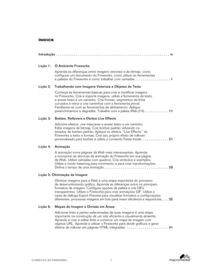 êNDICE

Introdução . . . . . . . . . . . . . . . . . . . . . . . . . . . . . . . . . . . . . . . . . . . . . . . . . . . . . . . . . iv
Lição 1:

O Ambiente Fireworks
Aprenda as diferenças entre imagens vetoriais e de bitmap, como
configurar um documento do Fireworks, como utilizar as ferramentas
e paletas do Fireworks e como trabalhar com camadas. . . . . . . . . . . . . . . . . . 1

Lição 2:

Trabalhando com Imagens Vetoriais e Objetos de Texto
Conheça as ferramentas básicas para criar e modificar imagens
no Fireworks. Crie e importe imagens, utilize a ferramenta de texto
e anexe texto a um caminho. Crie formas, segmentos de linha
curvados e retos e crie caminhos com a ferramenta pincel.
Familiarize-se com as ferramentas de alinhamento. Aplique
preenchimentos e degradês. Trabalhe com a paleta Web 216.. . . . . . . . . . . . 11

Lição 3:

Botões, Rollovers e Efeitos Live Effects
Adicione efeitos, crie máscaras e anexe texto a um caminho.
Edite imagens de bitmap. Crie botões padrão utilizando os
estados de botões padrão. Aplique os efeitos “Live Effects” do
Fireworks a texto e formas. Crie seu próprio efeito de rollover
personalizado para botões e utilize o comando Paste Inside. . . . . . . . . . . . . . 21

Lição 4:

Animação
A animação torna páginas da Web mais interessantes. Aprenda
a incorporar as técnicas de animação do Fireworks em sua página
da Web. Utilize camadas com quadros. Crie símbolos e exemplos.
Utilize o modo tweening para movimento e para criar transformações.
Defina o tempo de uma animação.. . . . . . . . . . . . . . . . . . . . . . . . . . . . . . . . 29

Lição 5: Otimização da Imagem
Otimizar imagens para a Web é uma etapa importante do processo
de desenvolvimento gráfico. Aprenda as diferenças entre os principais
formatos de imagem. Configure opções de paleta e crie GIFs
transparentes. Utilize o Fireworks para criar animações GIF. Utilize a
caixa de diálogo Export Preview para visualizar formatos e configurações
diferentes, processar imagens em lote para maior eficiência e exportá-las. . . . 35
Lição 6:

Mapas de Imagem e Divisão em Áreas
Adicionar links a partes selecionadas de suas imagens é uma etapa
importante na construção de um site eficiente e visualmente atraente.
Aprenda a criar e editar links e construir um mapa de imagem com
objetos URL. Aprenda a utilizar o Fireworks para dividir gráficos e gerar
efeitos de rollover em páginas HTML integradas. . . . . . . . . . . . . . . . . . . . . . 41

CURRÍCULO DO FIREWORKS

ii

 