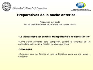 Preparativos de la noche anterior Prepárese la vianda No se podrá levantar de la mesa por varias horas La vianda debe ser sencilla, transportable y no necesitar frío Lleve algun alimento para compartir, ganará la simpatía de las autoridades de mesa y fiscales de otros partidos Lleve agua Organice con su familia el apoyo logístico para un día largo y cansador 