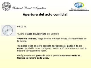 Apertura del acto comicial 08:00 hs.      Labre el  Acta de Apertura  del Comicio Vote en la mesa , luego de que lo hayan hecho las autoridades de la misma.  Si usted vota en otra escuela agréguese al padrón de su mesa . No olvide tener consigo el circuito y N° de mesa en el cual le hubiera correspondido votar.    Ubíquese en una  posición  que le permita  observar todo el tiempo la ranura de la urna.   