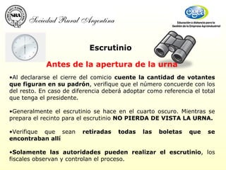 Al declararse el cierre del comicio  cuente la cantidad de votantes que figuran en su padrón , verifique que el número concuerde con los del resto. En caso de diferencia deberá adoptar como referencia el total que tenga el presidente. Generalmente el escrutinio se hace en el cuarto oscuro. Mientras se prepara el recinto para el escrutinio  NO PIERDA DE VISTA LA URNA.   Verifique que sean  retiradas todas las boletas que se encontraban allí Solamente las autoridades pueden realizar el escrutinio , los fiscales observan y controlan el proceso.   Escrutinio Antes de la apertura de la urna 