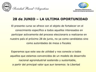 El presente curso se ofrece con el objeto de fortalecer en el conocimiento específico a todos aquellos interesados en participar activamente del proceso eleccionario a realizarse en nuestro país el próximo 28 de junio, no ya como candidatos sino como autoridades de mesa o fiscales  28 de JUNIO – LA ULTIMA OPORTUNIDAD Esperamos que este sea de utilidad y nos conecte a todos aquellos que estamos convencidos de un modelo de desarrollo nacional agroindustrial sostenido y sustentable,  a partir del principal valor que aun tenemos: la Libertad 