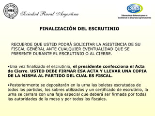 FINALIZACIÓN DEL ESCRUTINIO Una vez finalizado el escrutinio,  el presidente confecciona el Acta de Cierre .  USTED DEBE FIRMAR ESA ACTA Y LLEVAR UNA COPIA DE LA MISMA AL PARTIDO DEL CUAL ES FISCAL. Posteriormente se depositarán en la urna las boletas escrutadas de todos los partidos, los sobres utilizados y un certificado de escrutinio, la urna se cerrara con una faja especial que deberá ser firmada por todas las autoridades de la mesa y por todos los fiscales. RECUERDE QUE USTED PODRÁ SOLICITAR LA ASISTENCIA DE SU FISCAL GENERAL ANTE CUALQUIER EVENTUALIDAD QUE SE PRESENTE DURANTE EL ESCRUTINIO O AL CIERRE.   